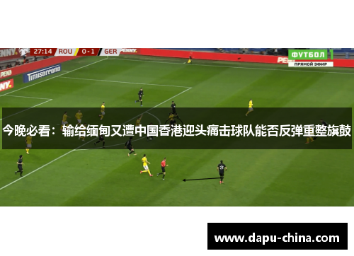 今晚必看:输给缅甸又遭中国香港迎头痛击球队能否反弹重整旗鼓 今晚必看:输给缅甸又遭中国香港迎头痛击球队能否反弹重整旗鼓