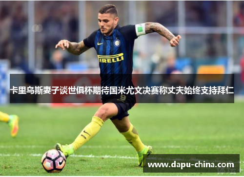 卡里乌斯妻子谈世俱杯期待国米尤文决赛称丈夫始终支持拜仁 卡里乌斯妻子谈世俱杯期待国米尤文决赛称丈夫始终支持拜仁