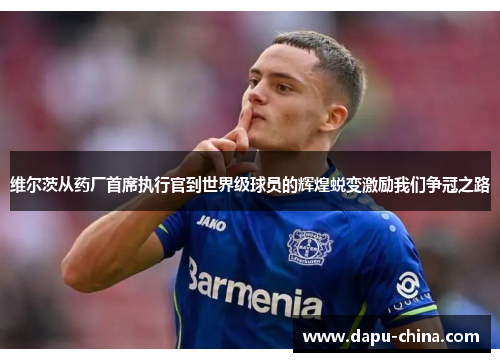 维尔茨从药厂首席执行官到世界级球员的辉煌蜕变激励我们争冠之路 维尔茨从药厂首席执行官到世界级球员的辉煌蜕变激励我们争冠之路