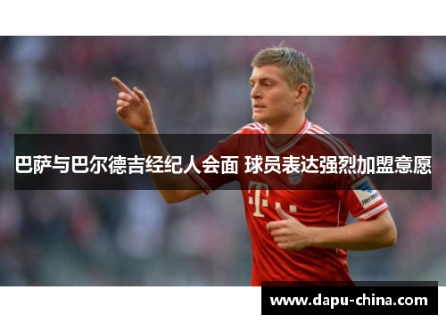 巴萨与巴尔德吉经纪人会面 球员表达强烈加盟意愿 巴萨与巴尔德吉经纪人会面 球员表达强烈加盟意愿
