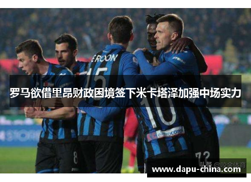 罗马欲借里昂财政困境签下米卡塔泽加强中场实力