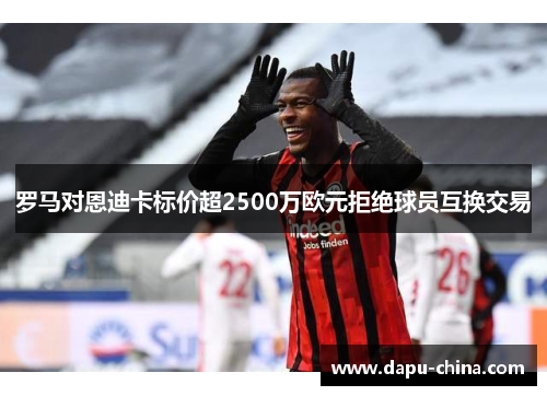 罗马对恩迪卡标价超2500万欧元拒绝球员互换交易 罗马对恩迪卡标价超2500万欧元拒绝球员互换交易