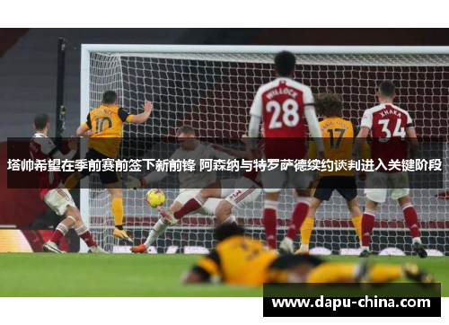 塔帅希望在季前赛前签下新前锋 阿森纳与特罗萨德续约谈判进入关键阶段 塔帅希望在季前赛前签下新前锋 阿森纳与特罗萨德续约谈判进入关键阶段